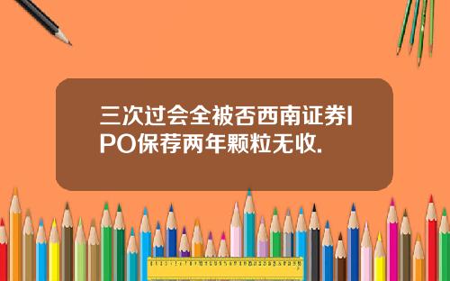 三次过会全被否西南证券IPO保荐两年颗粒无收.