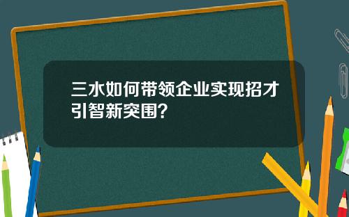 三水如何带领企业实现招才引智新突围？