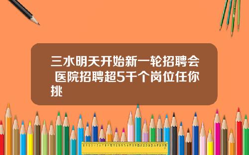 三水明天开始新一轮招聘会+医院招聘超5千个岗位任你挑