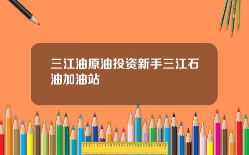三江油原油投资新手三江石油加油站