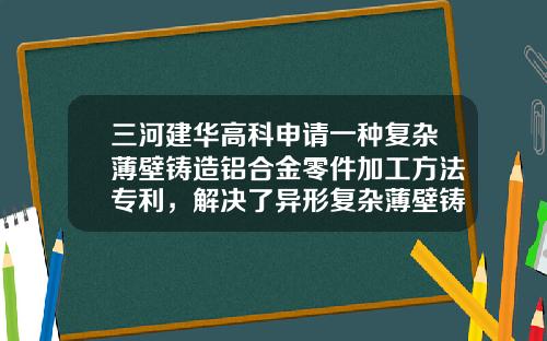 三河建华高科申请一种复杂薄壁铸造铝合金零件加工方法专利，解决了异形复杂薄壁铸铝零件的装夹变形大的难题