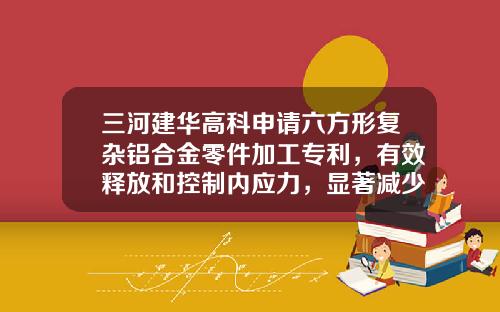 三河建华高科申请六方形复杂铝合金零件加工专利，有效释放和控制内应力，显著减少工件变形