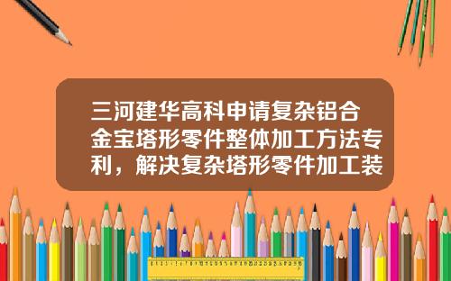 三河建华高科申请复杂铝合金宝塔形零件整体加工方法专利，解决复杂塔形零件加工装夹变形难题
