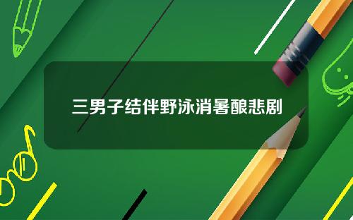 三男子结伴野泳消暑酿悲剧