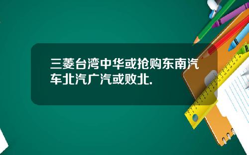三菱台湾中华或抢购东南汽车北汽广汽或败北.