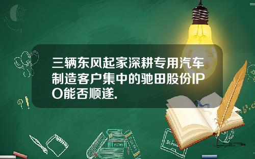三辆东风起家深耕专用汽车制造客户集中的驰田股份IPO能否顺遂.