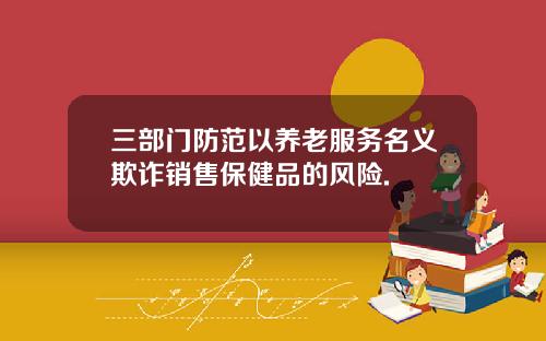 三部门防范以养老服务名义欺诈销售保健品的风险.