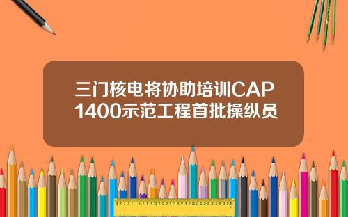 三门核电将协助培训CAP1400示范工程首批操纵员
