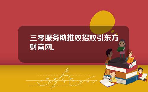 三零服务助推双招双引东方财富网.