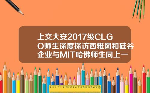 上交大安2017级CLGO师生深度探访西雅图和硅谷企业与MIT哈佛师生同上一课
