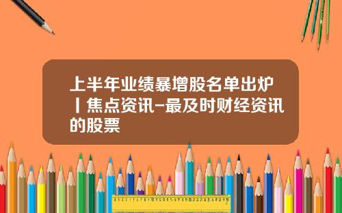 上半年业绩暴增股名单出炉丨焦点资讯-最及时财经资讯的股票