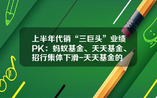 上半年代销“三巨头”业绩PK：蚂蚁基金、天天基金、招行集体下滑-天天基金的