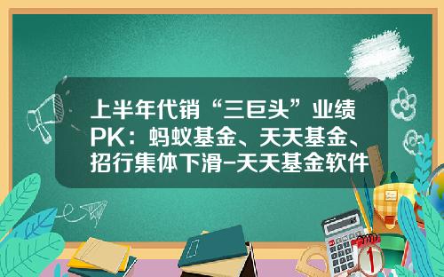 上半年代销“三巨头”业绩PK：蚂蚁基金、天天基金、招行集体下滑-天天基金软件