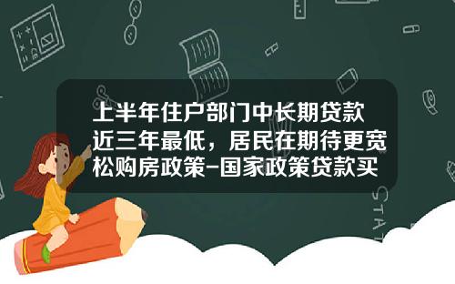 上半年住户部门中长期贷款近三年最低，居民在期待更宽松购房政策-国家政策贷款买房首付多少