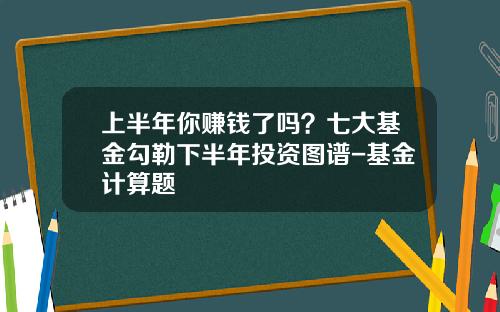 上半年你赚钱了吗？七大基金勾勒下半年投资图谱-基金计算题