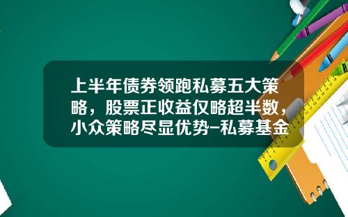 上半年债券领跑私募五大策略，股票正收益仅略超半数，小众策略尽显优势-私募基金策略