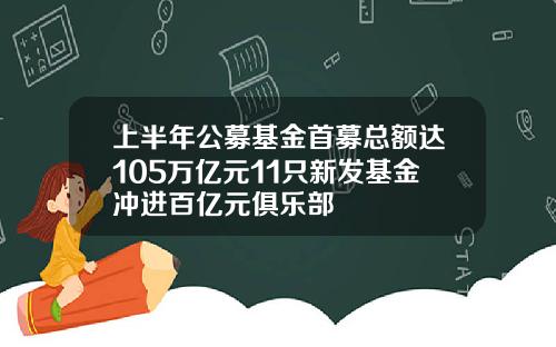 上半年公募基金首募总额达105万亿元11只新发基金冲进百亿元俱乐部