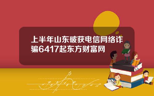 上半年山东破获电信网络诈骗6417起东方财富网