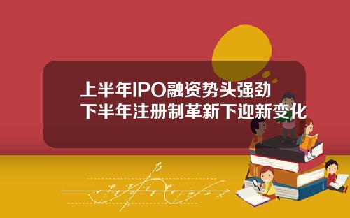 上半年IPO融资势头强劲下半年注册制革新下迎新变化
