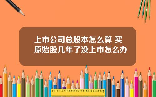 上市公司总股本怎么算 买原始股几年了没上市怎么办