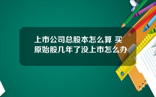 上市公司总股本怎么算 买原始股几年了没上市怎么办