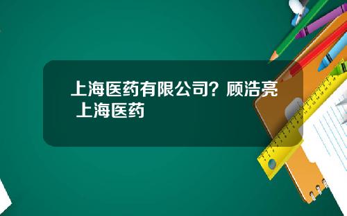 上海医药有限公司？顾浩亮 上海医药