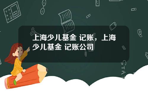 上海少儿基金 记账，上海少儿基金 记账公司
