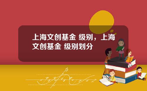 上海文创基金 级别，上海文创基金 级别划分