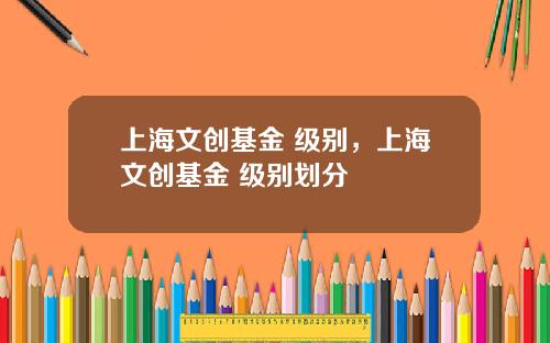 上海文创基金 级别，上海文创基金 级别划分