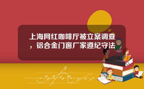 上海网红咖啡厅被立案调查，铝合金门窗厂家遵纪守法
