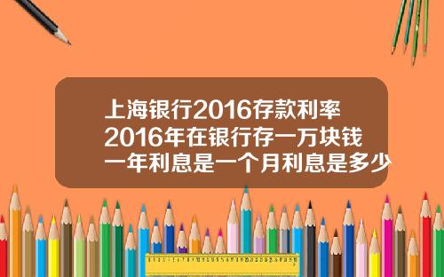 上海银行2016存款利率2016年在银行存一万块钱一年利息是一个月利息是多少