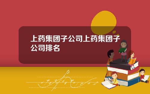 上药集团子公司上药集团子公司排名