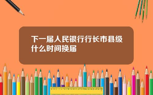 下一届人民银行行长市县级什么时间换届