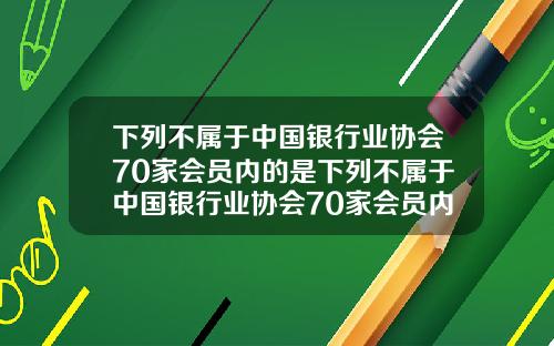 下列不属于中国银行业协会70家会员内的是下列不属于中国银行业协会70家会员内的是什么