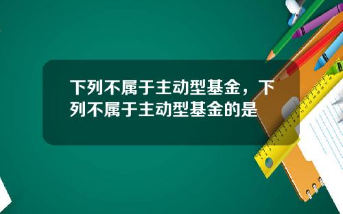 下列不属于主动型基金，下列不属于主动型基金的是