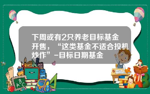 下周或有2只养老目标基金开售，“这类基金不适合投机炒作”-目标日期基金