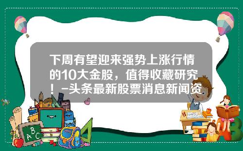 下周有望迎来强势上涨行情的10大金股，值得收藏研究！-头条最新股票消息新闻资讯