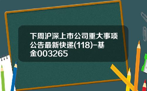 下周沪深上市公司重大事项公告最新快递(118)-基金003265
