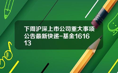 下周沪深上市公司重大事项公告最新快递-基金161613