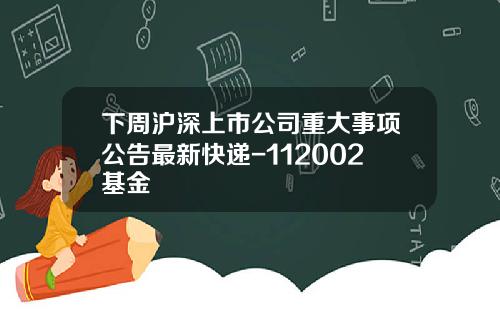 下周沪深上市公司重大事项公告最新快递-112002基金
