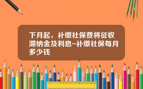 下月起，补缴社保费将征收滞纳金及利息-补缴社保每月多少钱