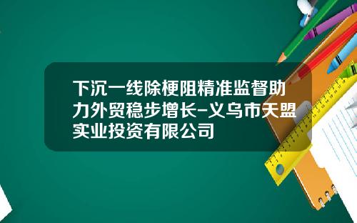 下沉一线除梗阻精准监督助力外贸稳步增长-义乌市天盟实业投资有限公司