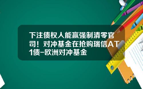 下注债权人能赢强制清零官司！对冲基金在抢购瑞信AT1债-欧洲对冲基金