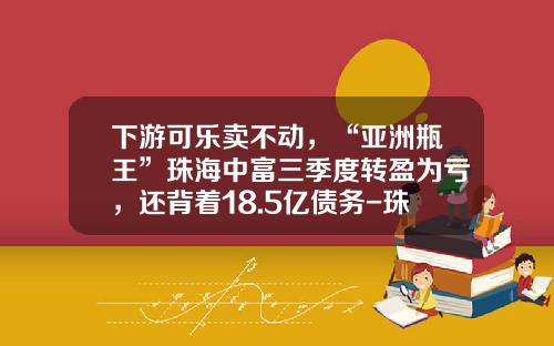 下游可乐卖不动，“亚洲瓶王”珠海中富三季度转盈为亏，还背着18.5亿债务-珠海中富工业集团有限公司