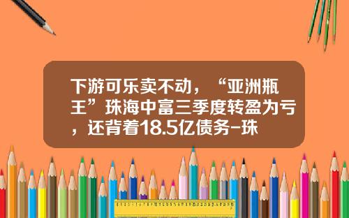 下游可乐卖不动，“亚洲瓶王”珠海中富三季度转盈为亏，还背着18.5亿债务-珠海中富股份实业有限公司中富瓶厂面积