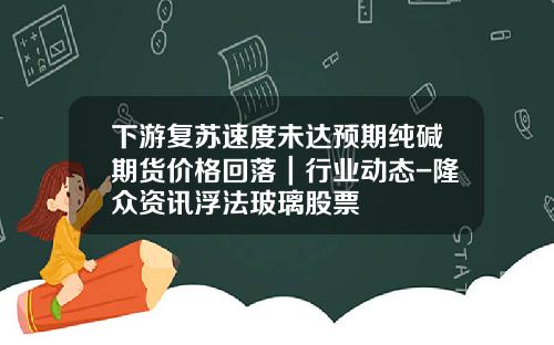 下游复苏速度未达预期纯碱期货价格回落｜行业动态-隆众资讯浮法玻璃股票