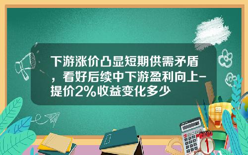 下游涨价凸显短期供需矛盾，看好后续中下游盈利向上-提价2%收益变化多少