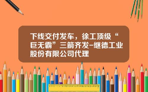 下线交付发车，徐工顶级“巨无霸”三箭齐发-继德工业股份有限公司代理
