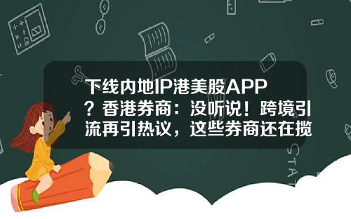 下线内地IP港美股APP？香港券商：没听说！跨境引流再引热议，这些券商还在揽内地客户-香港小证券公司