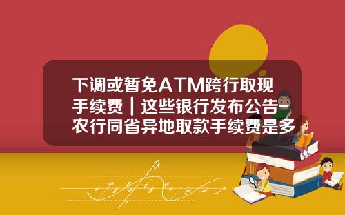 下调或暂免ATM跨行取现手续费｜这些银行发布公告-农行同省异地取款手续费是多少